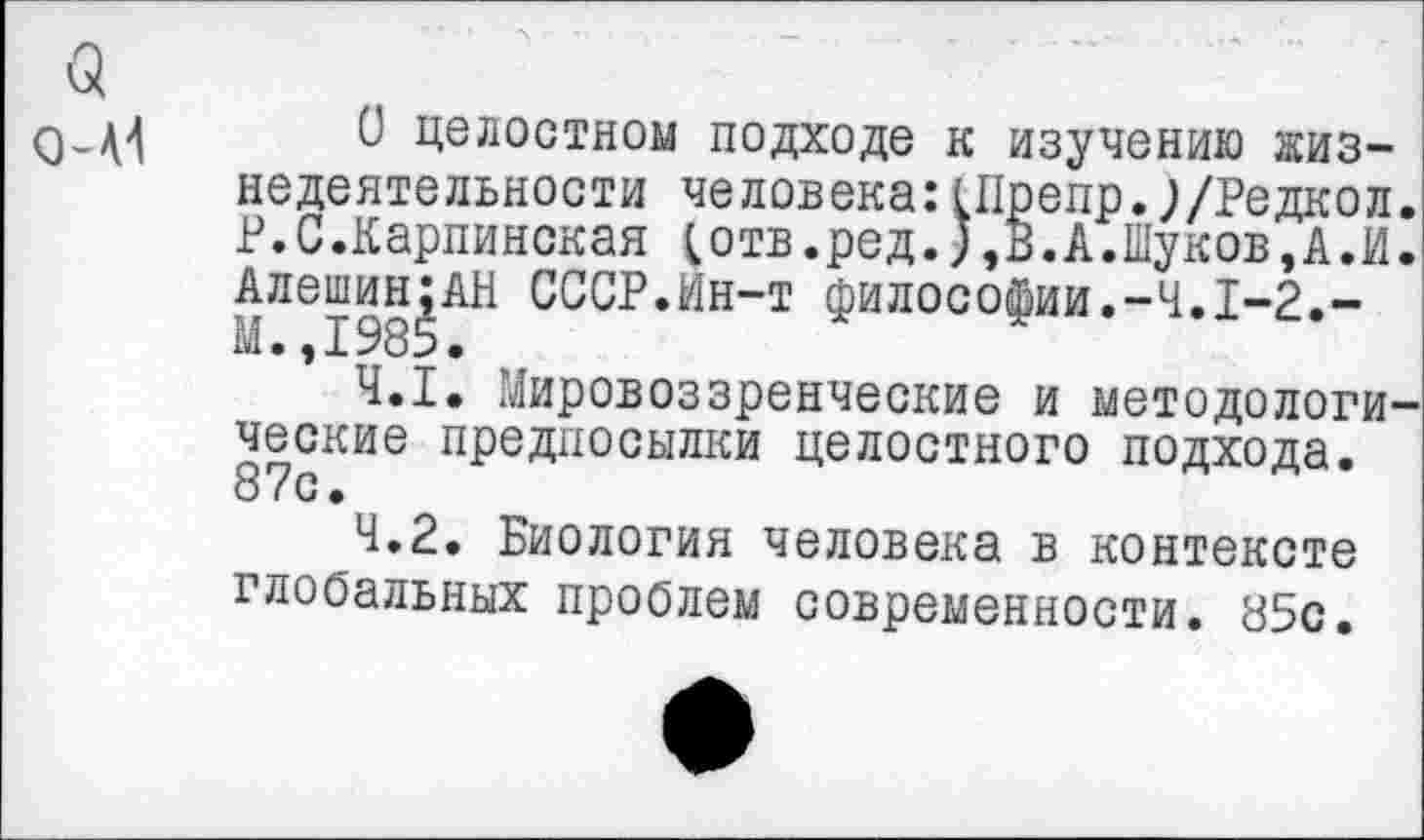 ﻿а о-М
О целостном подходе к изучению жизнедеятельности человека:1Препр.;/Редкол. Р.С.Карпинская ;отв.ред.;,В.А.Шуков,А.И. Алешин;АН СССР.Ин-т философии.-4.1-2.-М.,1985.
4.1.	Мировоззренческие и методологические предпосылки целостного подхода. 87с.
4.2.	Биология человека в контексте глобальных проблем современности. 85с.